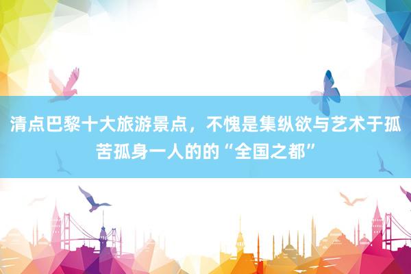 清点巴黎十大旅游景点，不愧是集纵欲与艺术于孤苦孤身一人的的“全国之都”