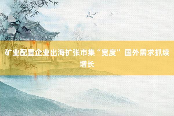 矿业配置企业出海扩张市集“宽度” 国外需求抓续增长