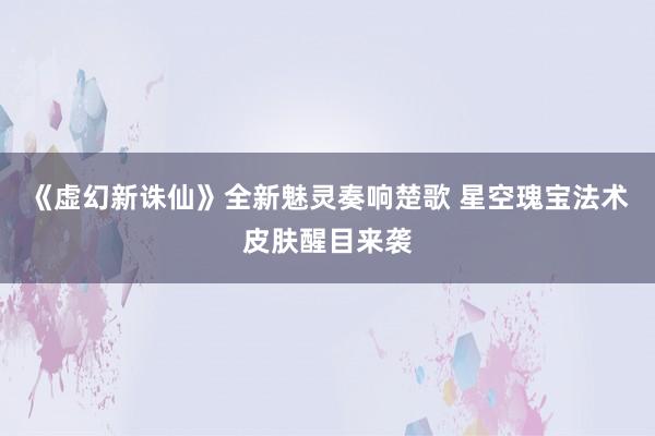 《虚幻新诛仙》全新魅灵奏响楚歌 星空瑰宝法术皮肤醒目来袭