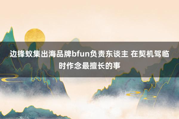 边锋蚁集出海品牌bfun负责东谈主 在契机驾临时作念最擅长的事