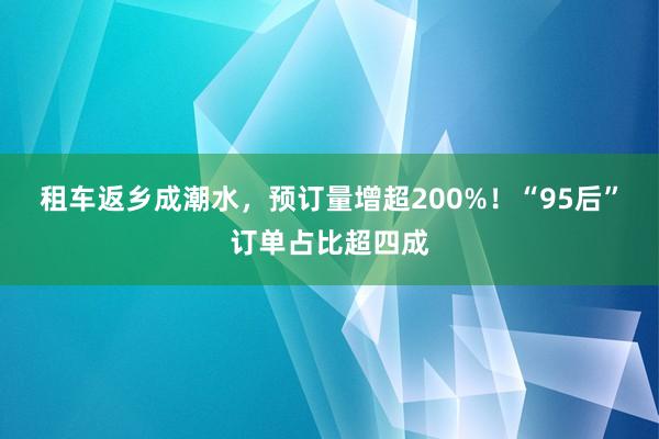 租车返乡成潮水，预订量增超200%！“95后”订单占比超四成