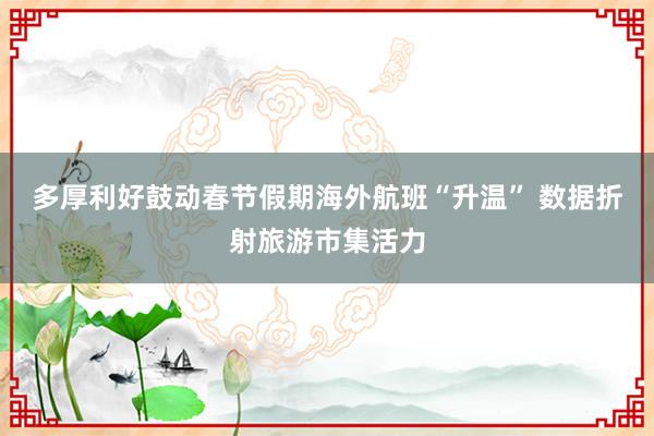 多厚利好鼓动春节假期海外航班“升温” 数据折射旅游市集活力