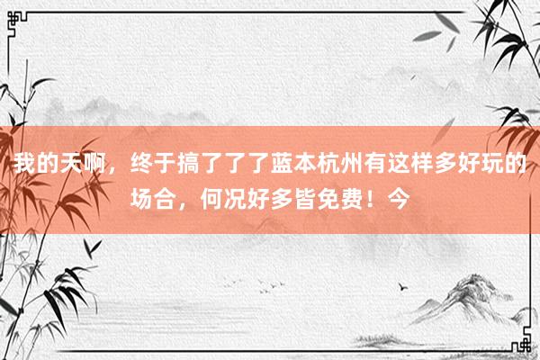 我的天啊，终于搞了了了蓝本杭州有这样多好玩的场合，何况好多皆免费！今
