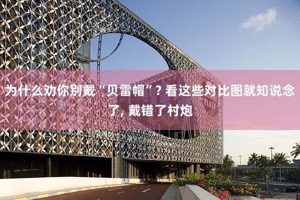 为什么劝你别戴“贝雷帽”? 看这些对比图就知说念了, 戴错了村炮
