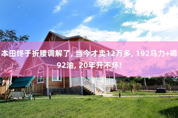 本田终于折腰调解了, 当今才卖12万多, 192马力+喝92油, 20年开不坏!