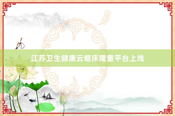 江苏卫生健康云临床隆重平台上线