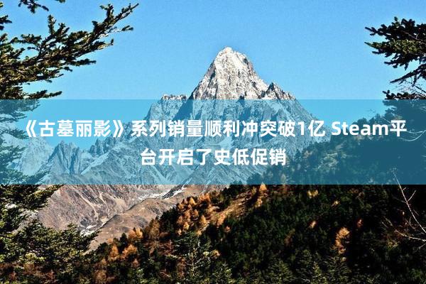 《古墓丽影》系列销量顺利冲突破1亿 Steam平台开启了史低促销