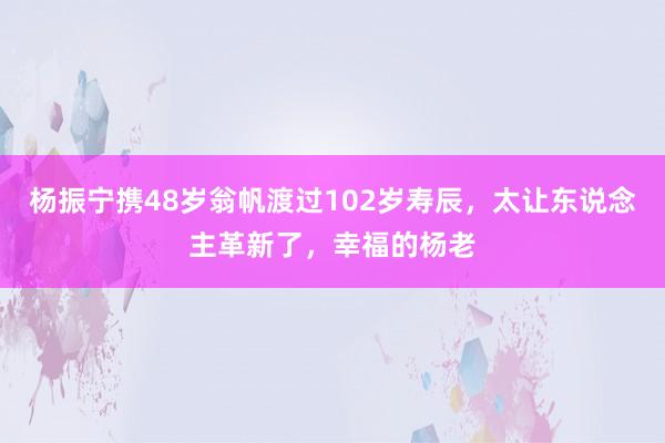 杨振宁携48岁翁帆渡过102岁寿辰，太让东说念主革新了，幸福的杨老