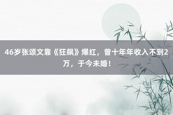 46岁张颂文靠《狂飙》爆红，曾十年年收入不到2万，于今未婚！