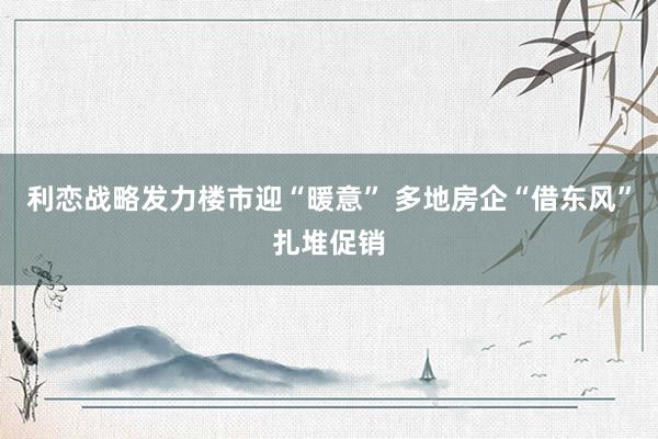利恋战略发力楼市迎“暖意” 多地房企“借东风”扎堆促销