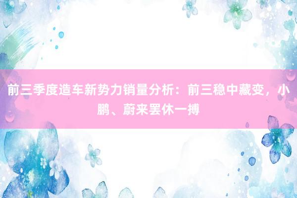 前三季度造车新势力销量分析:前三稳中藏变,小鹏、蔚来罢休一搏