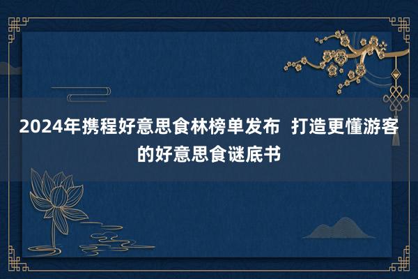 2024年携程好意思食林榜单发布  打造更懂游客的好意思食谜底书