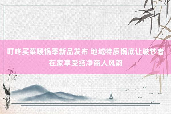 叮咚买菜暖锅季新品发布 地域特质锅底让破钞者在家享受结净商人风韵