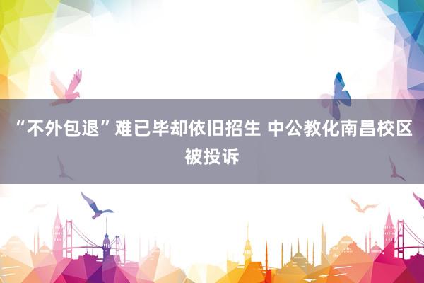 “不外包退”难已毕却依旧招生 中公教化南昌校区被投诉