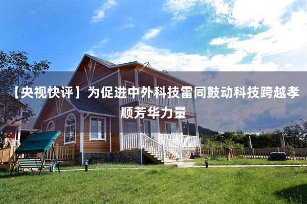 【央视快评】为促进中外科技雷同鼓动科技跨越孝顺芳华力量