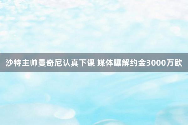 沙特主帅曼奇尼认真下课 媒体曝解约金3000万欧
