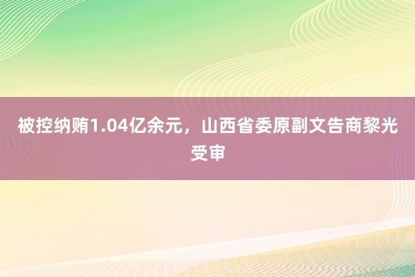 被控纳贿1.04亿余元，山西省委原副文告商黎光受审