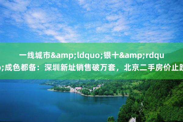 一线城市&ldquo;银十&rdquo;成色都备：深圳新址销售破万套，北京二手房价止跌