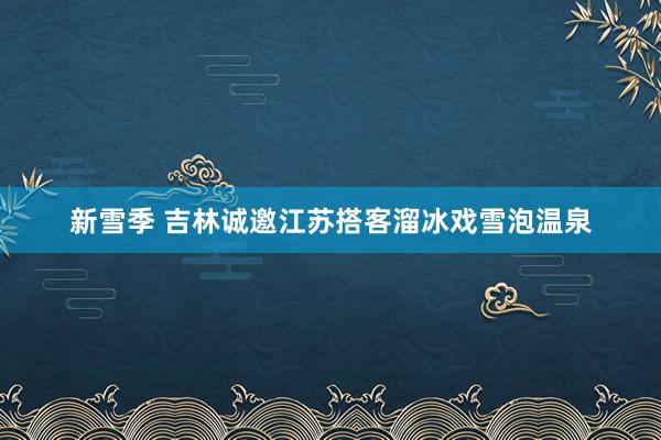 新雪季 吉林诚邀江苏搭客溜冰戏雪泡温泉
