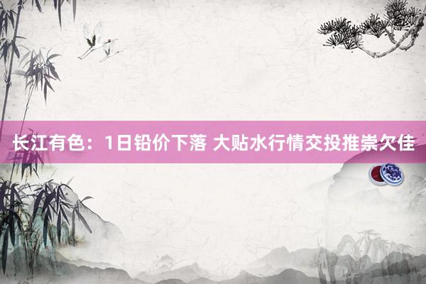 长江有色：1日铅价下落 大贴水行情交投推崇欠佳