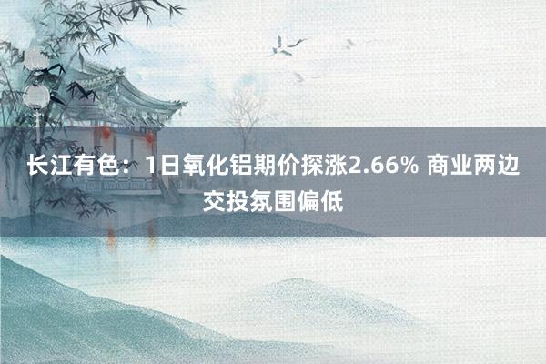 长江有色：1日氧化铝期价探涨2.66% 商业两边交投氛围偏低