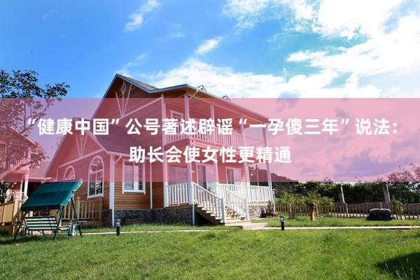 “健康中国”公号著述辟谣“一孕傻三年”说法：助长会使女性更精通