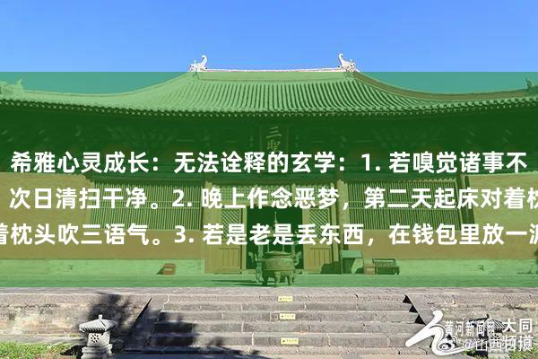 希雅心灵成长:无法诠释的玄学:1. 若嗅觉诸事不顺,可在门口撒一把米,次日清扫干净。2. 晚上作念恶梦,第二天起床对着枕头吹三语气。3. 若是老是丢东西,在钱包里放一派艾叶。4.&nbs...