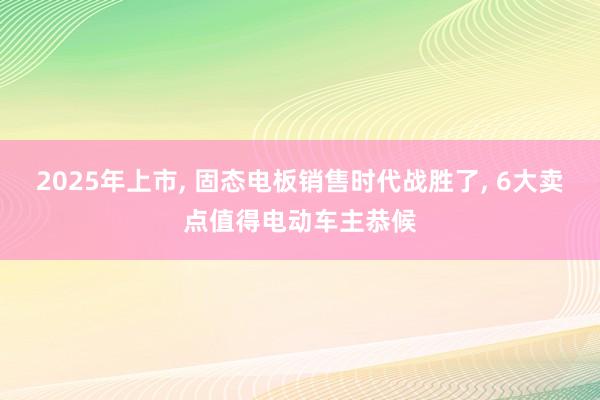 2025年上市, 固态电板销售时代战胜了, 6大卖点值得电动车主恭候