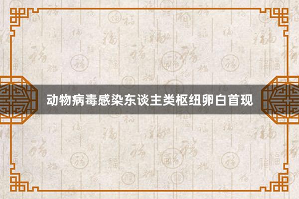 动物病毒感染东谈主类枢纽卵白首现