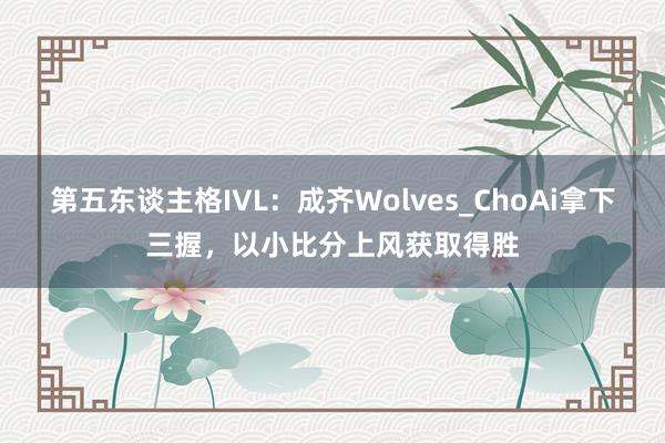 第五东谈主格IVL：成齐Wolves_ChoAi拿下三握，以小比分上风获取得胜