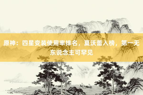 原神：四星变装使用率排名，夏沃蕾入榜，第一无东说念主可罕见