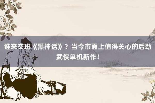 谁来交班《黑神话》？当今市面上值得关心的后劲武侠单机新作！