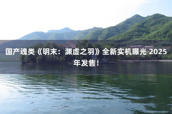国产魂类《明末：渊虚之羽》全新实机曝光 2025年发售！