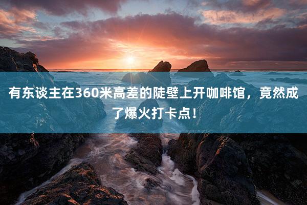 有东谈主在360米高差的陡壁上开咖啡馆，竟然成了爆火打卡点！