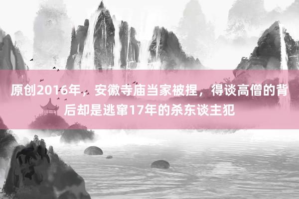 原创2016年，安徽寺庙当家被捏，得谈高僧的背后却是逃窜17年的杀东谈主犯