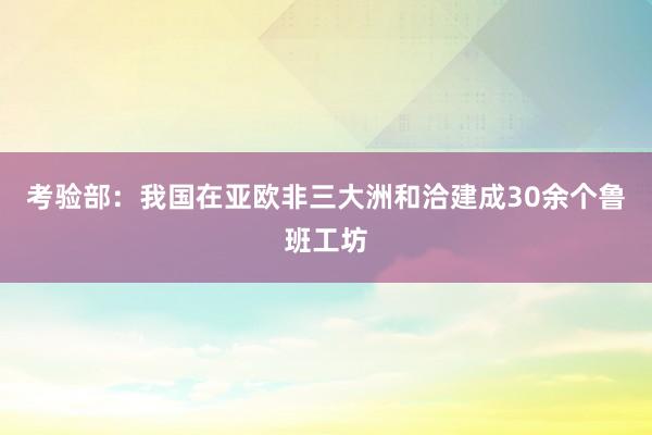 考验部：我国在亚欧非三大洲和洽建成30余个鲁班工坊