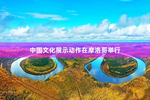 中国文化展示动作在摩洛哥举行