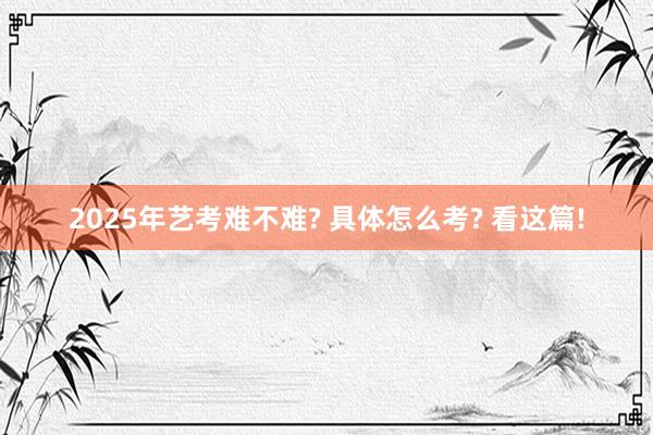 2025年艺考难不难? 具体怎么考? 看这篇!