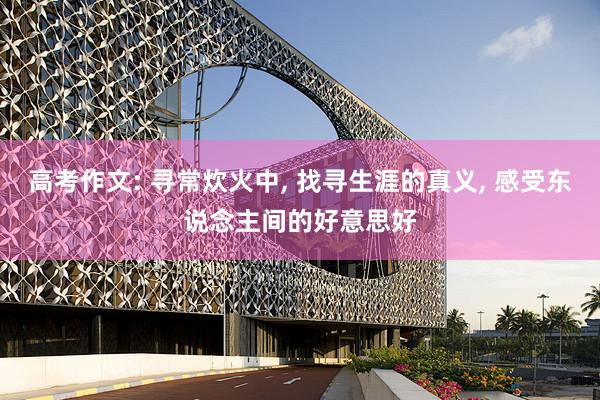 高考作文: 寻常炊火中, 找寻生涯的真义, 感受东说念主间的好意思好