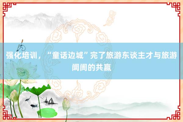 强化培训，“童话边城”完了旅游东谈主才与旅游阛阓的共赢