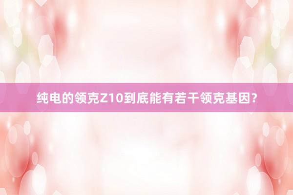 纯电的领克Z10到底能有若干领克基因？