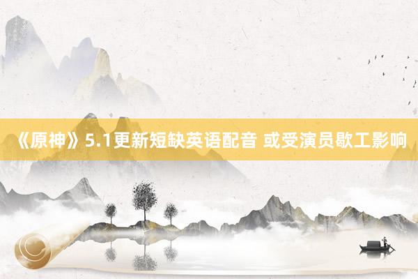 《原神》5.1更新短缺英语配音 或受演员歇工影响