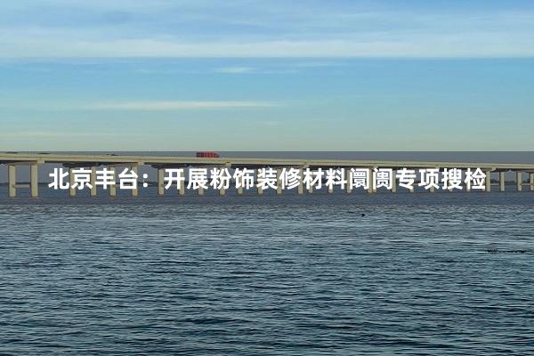 北京丰台：开展粉饰装修材料阛阓专项搜检