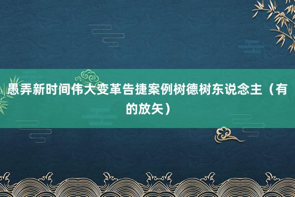 愚弄新时间伟大变革告捷案例树德树东说念主（有的放矢）