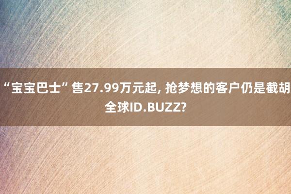 “宝宝巴士”售27.99万元起, 抢梦想的客户仍是截胡全球ID.BUZZ?