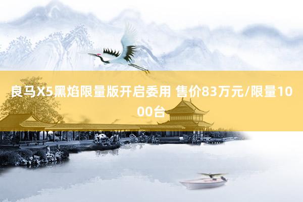 良马X5黑焰限量版开启委用 售价83万元/限量1000台