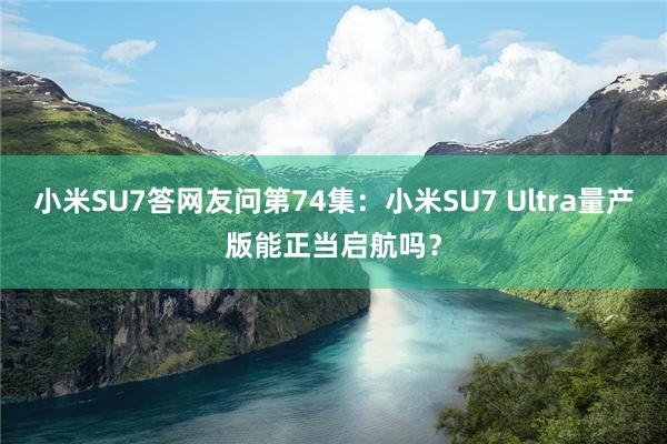 小米SU7答网友问第74集：小米SU7 Ultra量产版能正当启航吗？